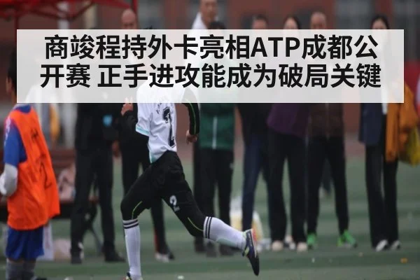 商竣程持外卡亮相ATP成都公开赛 正手进攻能成为破局关键