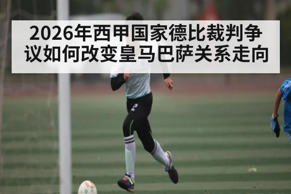 2026年西甲国家德比裁判争议如何改变皇马巴萨关系走向