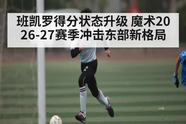 班凯罗得分状态升级 魔术2026-27赛季冲击东部新格局